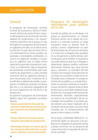25
Iluminación
General
El programa de iluminación controla
el inicio de la postura y afecta el rendi-
miento. Dentro de ciertos límites, el ajus-
te del programa de iluminación permite
adaptar los rendimientos a los requeri-
mientos específicos de la granja. Es más
fácil aplicar un programa de iluminación
en galpones cerrados sin el efecto de la
luz del día. En este caso las horas de luz
y la intensidad de la misma pueden ser
ajustadas a necesidades cambiantes. La
crianza en galpones cerrados y la pos-
tura en galpones que no dejan entrar
nada de luz permiten al productor maxi-
mizar su rendimiento. Siga el programa
de alumbrado recomendado para este
sistema de alojamiento y cada variedad
comercial. Para los galpones abiertos o
semi oscurecidos (con incidencia de la
luz del día), se deberá desarrollar un pro-
grama a medida de acuerdo a la época
del año y a la ubicación geográfica de
las naves (galpones) de cría-recría y de
producción.
En general el programa de iluminación
deberá seguir los siguientes principios
básicos:
• Nunca aumentar las horas de luz
durante el período de crianza hasta
que comience la estimulación pla-
neada
• Nunca disminuir las horas de luz
durante el período de producción.
• Mantenga siempre en mente que la
luz natural pueden interferir en gal-
pones abiertos o semi oscurecidos.
Programa de iluminación
intermitente para pollitas
de un día
Cuando las pollitas de un día llegan a la
granja ya experimentaron un manejo
intensivo dentro de la planta de incu-
bación y a menudo tuvieron un largo
transporte hasta su destino final. Es
práctica común implementar un plan
de iluminación de 24 horas los primeros
2 ó 3 días tras su llegada para ayudarlas
en su recuperación y darles tiempo sufi-
ciente para comer y beber. En la práctica
se puede observar que tras su llegada y
alojamiento, algunas pollitas continúan
durmiendo mientras que otras buscan
agua y alimento. La actividad del lote
siempre será irregular. Especialmente en
esta fase, los avicultores suelen tener di-
ficultades para interpretar el comporta-
miento de las pollitas y su estado físico.
Existe un principio probado en la prácti-
ca que consiste en separar el día en fases
de descanso y actividad mediante la ap-
licación de un programa de iluminación
intermitente diseñado especialmente.
La meta es la sincronización de las ac-
tividades de las pollitas. El avicultor po-
drá obtener una mejor impresión de la
condición de la parvada y las aves serán
incitadas por el comportamiento del
grupo a buscar agua y comida.
Por lo tanto, LOHMANN TIERZUCHT re-
comienda darles un descanso a las po-
llitas tras su llegada a la granja de crianza
y luego comenzar con un programa de
cuatro horas de luz seguidas de dos ho-
ras de ocuridad.
 