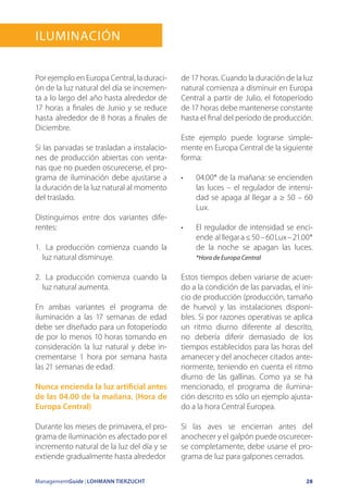 ManagementGuide | LOHMANN TIERZUCHT 28
Iluminación
Por ejemplo en Europa Central, la duraci-
ón de la luz natural del día se incremen-
ta a lo largo del año hasta alrededor de
17 horas a finales de Junio y se reduce
hasta alrededor de 8 horas a finales de
Diciembre.
Si las parvadas se trasladan a instalacio-
nes de producción abiertas con venta-
nas que no pueden oscurecerse, el pro-
grama de iluminación debe ajustarse a
la duración de la luz natural al momento
del traslado.
Distinguimos entre dos variantes dife-
rentes:
1.	 La producción comienza cuando la
luz natural disminuye.
2.	 La producción comienza cuando la
luz natural aumenta.
En ambas variantes el programa de
iluminación a las 17 semanas de edad
debe ser diseñado para un fotoperíodo
de por lo menos 10 horas tomando en
consideración la luz natural y debe in-
crementarse 1 hora por semana hasta
las 21 semanas de edad.
Nunca encienda la luz artificial antes
de las 04.00 de la mañana. (Hora de
Europa Central)
Durante los meses de primavera, el pro-
grama de iluminación es afectado por el
incremento natural de la luz del día y se
extiende gradualmente hasta alrededor
de 17 horas. Cuando la duración de la luz
natural comienza a disminuir en Europa
Central a partir de Julio, el fotoperíodo
de 17 horas debe mantenerse constante
hasta el final del período de producción.
Este ejemplo puede lograrse simple-
mente en Europa Central de la siguiente
forma:
•	 04.00* de la mañana: se encienden
las luces – el regulador de intensi-
dad se apaga al llegar a ≥ 50 – 60
Lux.
•	 El regulador de intensidad se enci-
ende alllegara≤50–60Lux–21.00*
de la noche se apagan las luces.
*Hora de Europa Central
Estos tiempos deben variarse de acuer-
do a la condición de las parvadas, el ini-
cio de producción (producción, tamaño
de huevo) y las instalaciones disponi-
bles. Si por razones operativas se aplica
un ritmo diurno diferente al descrito,
no debería diferir demasiado de los
tiempos establecidos para las horas del
amanecer y del anochecer citados ante-
riormente, teniendo en cuenta el ritmo
diurno de las gallinas. Como ya se ha
mencionado, el programa de ilumina-
ción descrito es sólo un ejemplo ajusta-
do a la hora Central Europea.
Si las aves se encierran antes del
anochecer y el galpón puede oscurecer-
se completamente, debe usarse el pro-
grama de luz para galpones cerrados.
 