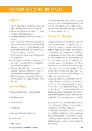 ManagementGuide | LOHMANN TIERZUCHT 30
RECOMENDACIONES GENERALES
Higiene
•	 Construir la granja a distancia segura de
otras explotaciones avícolas y cercarla.
•	 Alojar aves de una sola edad y no alojar
ninguna otra especie aviar.
•	 No permita la entrada de visitantes a la
granja.
•	 Usar solamente vestimenta protectora
propia de la granja dentro de la misma y
también proveer vestimenta protectora
para veterinarios, personal de servicio y
mantenimiento y consultores.
•	 Desinfectar las botas antes de ingresar a
los galpones.
•	 Usar ración a granel si es posible. No
permitir el ingreso de los conductores
de vehículos al galpón.
•	 Proteger los galpones contra aves sil-
vestres y parásitos. Mantener ratas y ra-
tones constantemente bajo control.
•	 Eliminar las aves muertas de forma hi-
giénica. Seguir las regulaciones y leyes
locales.
Control diario
Verifique por lo menos una vez al día:
•	 Estado de salud
•	 Temperatura
•	 Ventilación
•	 Consumo de agua y alimento
•	 Iluminación
•	 Mortalidad
Al verificar el estado de salud no se guíe
solamente por la impresión general y la
tasa de mortalidad, tome nota también
del consumo de alimento y agua y de la
consistencia de las heces.
Suministro de agua
El agua limpia es tan importante como el
buen alimento para un desempeño su-
perior. Por lo tanto el agua fresca, limpia y
potable debe estar siempre a disposición
de las aves y debe asegurarse un suminis-
tro adecuado de la misma. Un medidor
es una herramienta útil para determinar
el consumo de agua. La temperatura óp-
tima del agua es de alrededor de 20 °C.
Además, el consumo de alimento y agua
están directamente relacionados. Si las
aves no beben suficiente agua por cual-
quier razón, el consumo de alimento se
reduce consecuentemente.
La relación de agua y alimento en condi-
ciones de confort térmico es de alrededor
de 1,8 – 2 : 1; pero esta relación se incre-
menta hasta 5 : 1 a altas temperaturas por
encima de 30 °C. Durante la exposición a
altas temperaturas las aves consumen me-
nos alimento pero más agua en un esfuer-
zo por disminuir su temperatura corporal.
Verifique la calidad del agua regularmente,
especialmente si utiliza su propio suminis-
tro de agua como agua de pozo.
Por ejemplo, un excesivo contenido de sa-
les en el agua de bebida puede ocasionar
daño persistente en la calidad de la cásca-
ra y las aguas duras con alto contenido de
sólidos disueltos totales pueden ocasionar
daño renal.
 