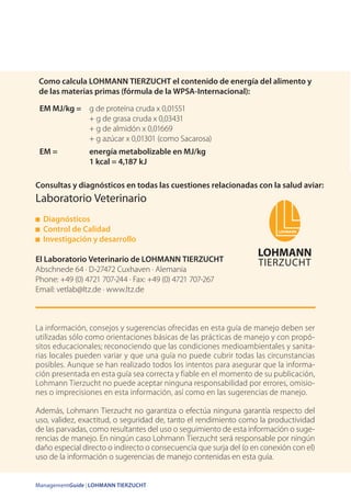 ManagementGuide | LOHMANN TIERZUCHT
Consultas y diagnósticos en todas las cuestiones relacionadas con la salud aviar:
Laboratorio Veterinario
Diagnósticos
Control de Calidad
Investigación y desarrollo
El Laboratorio Veterinario de LOHMANN TIERZUCHT
Abschnede 64 · D-27472 Cuxhaven · Alemania
Phone: +49 (0) 4721 707-244 · Fax: +49 (0) 4721 707-267
Email: vetlab@ltz.de · www.ltz.de
EM MJ/kg = g de proteína cruda x 0,01551
+ g de grasa cruda x 0,03431
+ g de almidón x 0,01669
+ g azúcar x 0,01301 (como Sacarosa)
EM = energía metabolizable en MJ/kg
1 kcal = 4,187 kJ
La información, consejos y sugerencias ofrecidas en esta guía de manejo deben ser
utilizadas sólo como orientaciones básicas de las prácticas de manejo y con propó-
sitos educacionales; reconociendo que las condiciones medioambientales y sanita-
rias locales pueden variar y que una guía no puede cubrir todas las circunstancias
posibles. Aunque se han realizado todos los intentos para asegurar que la informa-
ción presentada en esta guía sea correcta y fiable en el momento de su publicación,
Lohmann Tierzucht no puede aceptar ninguna responsabilidad por errores, omisio-
nes o imprecisiones en esta información, así como en las sugerencias de manejo.
Además, Lohmann Tierzucht no garantiza o efectúa ninguna garantía respecto del
uso, validez, exactitud, o seguridad de, tanto el rendimiento como la productividad
de las parvadas, como resultantes del uso o seguimiento de esta información o suge-
rencias de manejo. En ningún caso Lohmann Tierzucht será responsable por ningún
daño especial directo o indirecto o consecuencia que surja del (o en conexión con el)
uso de la información o sugerencias de manejo contenidas en esta guía.
Como calcula LOHMANN TIERZUCHT el contenido de energía del alimento y
de las materias primas (fórmula de la WPSA-Internacional):
 
