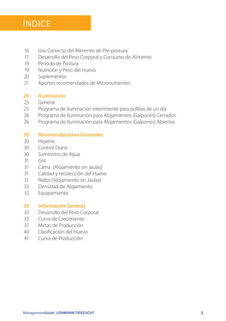 ManagementGuide | LOHMANN TIERZUCHT 2
Índice
Uso Correcto del Alimento de Pre-postura
Desarrollo del Peso Corporal y Consumo de Alimento
Período de Postura
Nutrición y Peso del Huevo
Suplementos
Aportes recomendados de Micronutrientes
Iluminación
General
Programa de iluminación intermitente para pollitas de un día
Programa de Iluminación para Alojamientos (Galpones) Cerrados
Programa de Iluminación para Alojamientos (Galpones) Abiertos
Recomendaciones Generales
Higiene
Control Diario
Suministro de Agua
Grit
Cama (Alojamiento sin Jaulas)
Calidad y recolección del Huevo
Nidos (Alojamiento sin Jaulas)
Densidad de Alojamiento
Equipamiento
Información General
Desarrollo del Peso Corporal
Curva de Crecimiento
Metas de Producción
Clasificación del Huevo
Curva de Producción
16
17
19
19
20
21
25
25
25
26
26
30
30
30
30
31
31
31
31
32
32
33
33
35
37
40
41
 