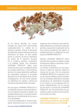 ManagementGuide | LOHMANN TIERZUCHT 4ManagementGuide | LOHMANN TIERZUCHT 4
Máximos Resultados por Selección Sistemática
En las últimas décadas, los nuevos
métodos de mejora han incrementado
cosiderablemente la calidad de la
selección genética. Gracias al desarrollo
depoderosossistemasdeprocesamiento
electrónico de datos, ha sido posible
poner en práctica de forma sistemática
las teorías de la selección, llevando
así la moderna genética cuantitativa
a la realidad. Desde muy temprano,
LOHMANN TIERZUCHT aplicó estas
nuevas técnicas y por consiguiente ofrece
una amplia experiencia y conocimientos
técnicos. Un equipo altamente cualificado
de especialistas garantiza la inmediata
aplicación de los resultados de las últimas
investigaciones. De esta forma pueden
ser satisfechas con rapidez y eficacia las
cambiantes demandas de los mercados.
Por otra parte, LOHMANN TIERZUCHT es
considerada nacional e internacionalmen-
te una empresa avanzada en relación a la
sanidad avícola, que es uno de los factores
decisivos en el rendimiento de las aves y
en la rentabilidad.
La intensa investigación en nuestro Labo-
ratorio Veterinario, junto con el aumento
progresivo de la resistencia a las enferme-
dades obtenido por medio de la selección
genética, asegurando la aplicación de las
más estrictas condiciones de higiene, es
fundamental para la calidad de los pro-
ductos LOHMANN TIERZUCHT.
Además, LOHMANN TIERZUCHT ofrece
asesoramiento experto en relación a todas
las preguntas relativas a alimentos, nutrici-
ón y al servicio técnico.
Los clientes se benefician con esta expe-
riencia en todos los aspectos relativos al
manejo de las aves. Con los productos
LOHMANN TIERZUCHT se producen hue-
vos de máxima calidad a costos competiti-
vos. Los resultados obtenidos en pruebas
comparativas de rendimiento recogidas
en el campo y en las realizadas por ins-
titutos independientes son la muestra
de este éxito. Los productos LOHMANN
TIERZUCHT son frecuentemente los ga-
nadores y están siempre entre los prime-
ros en todo el mundo.
LOHMANN TIERZUCHT – es el socio
adecuado para obtener una produc-
ción avicola exitosa y con futuro.
 