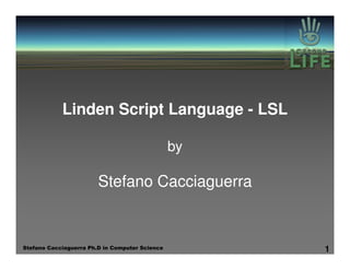 Linden Script Language - LSL

                                                by

                        Stefano Cacciaguerra


Stefano Cacciaguerra Ph.D in Computer Science        1
 
