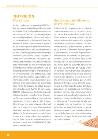 15
LOHMANN TIERZUCHT › guía de manejo
15
Fibra Cruda
La fibra cruda, a veces denominada NSP (po-
lisacaridos no amiláceos) insoluble, puede no
tener valor nutricional para las aves, pero tie-
ne otros beneficios para una fisiología diges-
tiva estable y saludable. Utilizada en la segun-
da mitad del período de levante (cría-recría),
puede influenciar positivamente el desarro-
llo del tracto digestivo, el tamaño de la mo-
lleja y el apetito de las aves. Esto es beneficio-
so para ponedoras jóvenes, especialmente al
inicio de la producción, cuando su apetito a
veces no es suficiente para satisfacer su de-
manda de nutrientes. Se ha demostrado que
esta herramienta es muy beneficiosa bajo
diferentes situaciones nutricionales. Esta es
la razón para recomendar la implementación
de un mínimo de (5–6 %) de fibra cruda en el
alimento de desarrollo de las ponedoras Loh-
mann. Los cereales y sus subproductos (p.ej.
salvado) o los subproductos de oleaginosas
(p.ej. harina de girasol o de colza), pueden
ser utilizados como fuente de fibra cruda.
El DDGS (subproductos de destilería) puede
utilizarse también como fuente de fibra cru-
da. También pueden utilizarse otras materias
primas ricas en fibra cruda, si están disponi-
bles, siempre que su inclusión no reduzca el
nivel de energía de la dieta. Con una dieta
clásica de maíz-soya es casi imposible lograr
el nivel de fibra cruda recomendado. En es-
tos casos se pueden utilizar otros ingredien-
tes. Por favor contacte con el departamento
de servicio técnico de LOHMANN TIERZUCHT
para su asesoramiento.
Uso Correcto del Alimento
de Pre-postura
El alimento de pre-postura debe utilizarse
durante un corto período de tiempo antes
de que un lote reciba alimento de Fase 1.
Esto conduce a una suave transición del ali-
mento de desarrollo (bajo en calcio y bajo en
densidad de nutrientes) a una dieta con altos
niveles de calcio y de nutrientes, y a la vez
ayuda a evitar la frecuente falta de apetito
o bajo consumo al inicio de la producción.
Normalmente, el alimento de pre-postura
contiene 2,0–2,5 % de calcio, esto es de-
masiado para un típico alimento de levante
(cría-recría) pero no suficiente para un ave
que inicia su producción de huevos. Desde
un punto de vista nutricional se considera un
alimento de “compromiso” y no un alimento
“óptimo”. No obstante, es provechoso uti-
lizar alimento de pre-postura por un corto
período de tiempo. Su uso correcto puede
mejorar la uniformidad de un lote de futuras
ponedoras. Es especialmente beneficioso
para lotes con muy baja uniformidad y tam-
bién ayuda al desarrollo del metabolismo del
calcio en el hueso medular. Como se trata de
un alimento de “compromiso” ideado para
un período corto de transición, no puede
suministrar los requerimientos de un ave en
plena postura, por lo tanto no debe utilizarse
cuando la logística y la correcta sincroniza-
ción de las entregas de alimento no funcio-
nan correctamente.
Nutrición
 