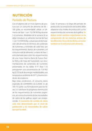 19
LOHMANN TIERZUCHT › guía de manejo
19
Período de Postura
Con el objetivo de un inicio óptimo de pos-
tura con un consumo de alimento de 90 –
100 g/día, es recomendable utilizar un ali-
mento de fase 1 con 11,6 EM MJ/kg durante
5–6 semanas. Alrededor de la semana 26 se
debe introducir un alimento normal de fase
1 con 11,4 EM MJ/kg. La base para la formula-
ción del alimento en términos de contenido
de nutrientes y minerales de cada fase, son
los requerimientos diarios de nutrientes y el
consumo real de alimento. La dieta de fase 1
está diseñada para cubrir los requerimientos
de una masa máxima diaria de huevo (has-
ta 59,8 g. de masa de huevo/ave). Las reco-
mendaciones de contenidos de nutrientes
presentados en las tablas 9–11 (fase 1–3)
presuponen una concentración de 11,4 MJ/
kg (2,725 kcal) de energía metabolizable, una
temperatura ambiente de 20 °C y buena con-
dición de emplume.
Bajo estas condiciones, el consumo diario
esperado de LOHMANN LSL-CLASSIC es de
105–115 g/día. Las formulaciones para las fa-
ses 2–3 satisfacen la progresiva disminución
de los requerimentos de nutrientes orgáni-
cos, así como el aumento de las necesidades
de calcio de las gallinas según van enveje-
ciendo. El momento de cambio de dieta
está más determinado por el nivel de
producción y las necesidades de calcio
que por la edad.
Cada 10 semanas a lo largo del período de
producción, la composición de la dieta debe
adaptarse a los niveles de producción y a los
requerimientos de nutrientes de la gallina. Se
deben evitar cambios importantes en la
composición de las materias primas de
las diferentes fases de las dietas así como
también en la estructura del alimento.
Nutrición
 