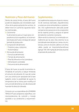 20
LOHMANN TIERZUCHT › Guía de manejo
20
Nutrición y Peso del Huevo
Dentro de ciertos límites, el peso del huevo
puede ser adaptado a las necesidades espe-
cíficas de la granja ajustando las raciones. Se
deben tener en cuenta los siguientes facto-
res nutricionales:
›› Crecimiento
Si alimentamos para un mayor peso cor­
poral/estructura esquelética, se incremen-
tará el peso de huevo a lo largo de todo el
período de producción.
›› Composición del alimento
› Proteína cruda y metionina
› Ácido linoleico
›› Técnica de alimentación
› Estructura del alimento
› Tiempo de alimentación
› Nivel de alimento en los comederos
› Alimentación controlada
› Frecuencia de la alimentación
El peso de huevo se puede incrementar es-
timulando el consumo o reducir limitando
el consumo de alimento. En caso de contar
con una construcción apropiada de la nave
(galpón), existe la posibilidad de ajustar la
temperatura de la misma para modificar el
consumo del alimento (y con ello el peso del
huevo)en la dirección deseada.
Contacte con sus especialistas de LOHMANN
TIERZUCHT para programas específicos, con
recomendaciones de nutrición y manejo
ajustadas a sus condiciones y requerimien-
tos.
Suplementos
Los suplementos aseguran el aporte necesa-
rio de vitaminas esenciales, oligoelementos
y sustancias como antioxidantes o carotenoi-
des. Una suplementación adecuada puede
compensar las variaciones en la composición
de las materias primas y asegurar el aporte
de todos los nutrientes necesarios.
Observación: la vitamina C es sintetizada nor-
malmente por las aves. Esta vitamina no es
considerada esencial pero en ciertas circuns-
tancias, como en el estrés calórico o en clima
cálido, puede ser importante/beneficioso
agregar 100–200 mg/kg de alimento durante
el período de producción.
 