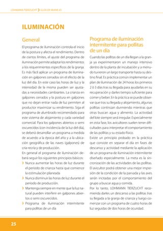 25
LOHMANN TIERZUCHT › guía de manejo
25
El programa de iluminación controla el inicio
de la postura y afecta el rendimiento. Dentro
de ciertos límites, el ajuste del programa de
iluminaciónpermiteadaptarlosrendimientos
a los requerimientos específicos de la granja.
Es más fácil aplicar un programa de ilumina-
ción en galpones cerrados sin el efecto de la
luz del día. En este caso las horas de luz y la
intensidad de la misma pueden ser ajusta-
das a necesidades cambiantes. La crianza en
galpones cerrados y la postura en galpones
que no dejan entrar nada de luz permiten al
productor maximizar su rendimiento. Siga el
programa de alumbrado recomendado para
este sistema de alojamiento y cada variedad
comercial. Para los galpones abiertos o semi
oscurecidos (con incidencia de la luz del día),
se deberá desarrollar un programa a medida
de acuerdo a la época del año y a la ubica-
ción geográfica de las naves (galpones) de
cría-recría y de producción.
En general el programa de iluminación de-
berá seguir los siguientes principios básicos:
›› Nunca aumentar las horas de luz durante
el período de crianza hasta que comience
la estimulación planeada
›› Nunca disminuir las horas de luz durante el
período de producción.
›› Mantenga siempre en mente que la luz na-
tural pueden interferir en galpones abier-
tos o semi oscurecidos.
›› Programa de iluminación intermitente
para pollitas de un día
Programa de iluminación
intermitente para pollitas
de un día
Cuando las pollitas de un día llegan a la gran-
ja ya experimentaron un manejo intensivo
dentro de la planta de incubación y a menu-
do tuvieron un largo transporte hasta su des-
tino final. Es práctica común implementar un
plan de iluminación de 24 horas los primeros
2 ó 3 días tras su llegada para ayudarlas en su
recuperación y darles tiempo suficiente para
comer y beber. En la práctica se puede obser-
var que tras su llegada y alojamiento, algunas
pollitas continúan durmiendo mientras que
otras buscan agua y alimento. La actividad
del lote siempre será irregular. Especialmente
en esta fase, los avicultores suelen tener difi-
cultades para interpretar el comportamiento
de las pollitas y su estado físico.
Existe un principio probado en la práctica
que consiste en separar el día en fases de
descanso y actividad mediante la aplicación
de un programa de iluminación intermitente
diseñado especialmente. La meta es la sin-
cronización de las actividades de las pollitas.
El avicultor podrá obtener una mejor impre-
sión de la condición de la parvada y las aves
serán incitadas por el comportamiento del
grupo a buscar agua y comida.
Por lo tanto, LOHMANN TIERZUCHT reco-
mienda darles un descanso a las pollitas tras
su llegada a la granja de crianza y luego co-
menzar con un programa de cuatro horas de
luz seguidas de dos horas de ocuridad.
Iluminación
General
 