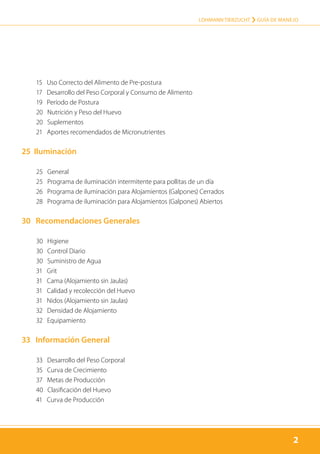 2
LOHMANN TIERZUCHT › Guía de manejo
2
	 15 Uso Correcto del Alimento de Pre-postura
	 17 Desarrollo del Peso Corporal y Consumo de Alimento
	 19 Período de Postura
	 20 Nutrición y Peso del Huevo
	 20 Suplementos
	 21 Aportes recomendados de Micronutrientes
25 Iluminación
	 25 General
	 25 Programa de iluminación intermitente para pollitas de un día
	 26 Programa de iluminación para Alojamientos (Galpones) Cerrados
	 28 Programa de iluminación para Alojamientos (Galpones) Abiertos
30 Recomendaciones Generales
	 30 Higiene
	 30 Control Diario
	 30 Suministro de Agua
	 31 Grit
	 31 Cama (Alojamiento sin Jaulas)
	 31 Calidad y recolección del Huevo
	 31 Nidos (Alojamiento sin Jaulas)
	 32 Densidad de Alojamiento
	 32 Equipamiento
33 Información General
	 33 Desarrollo del Peso Corporal
	 35 Curva de Crecimiento
	 37 Metas de Producción
	 40 Clasificación del Huevo
	 41 Curva de Producción
 