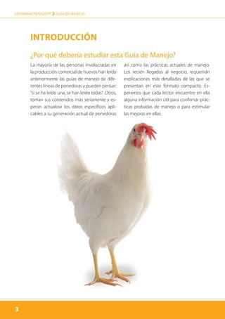 3
LOHMANN TIERZUCHT › guía de manejo
3
La mayoría de las personas involucradas en
la producción comercial de huevos han leído
anteriormente las guías de manejo de dife-
rentes líneas de ponedoras y pueden pensar:
”si se ha leído una, se han leído todas“. Otros,
toman sus contenidos más seriamente y es-
peran actualizar los datos específicos apli-
cables a su generación actual de ponedoras
así como las prácticas actuales de manejo.
Los recién llegados al negocio, requerirán
explicaciones más detalladas de las que se
presentan en este formato compacto. Es-
peramos que cada lector encuentre en ella
alguna información útil para confirmar prác-
ticas probadas de manejo o para estimular
las mejoras en ellas.
¿Por qué debería estudiar esta Guía de Manejo?
Introducción
 