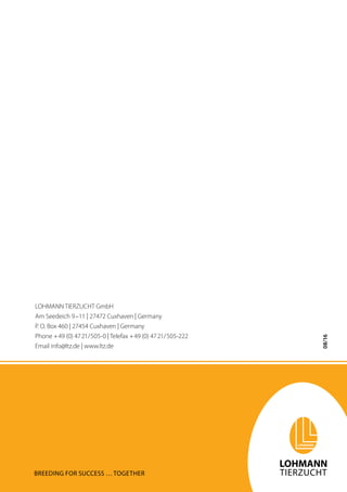 08/16
Breeding for success … together
LOHMANN TIERZUCHT GmbH
Am Seedeich 9–11 | 27472 Cuxhaven | Germany
P. O. Box 460 | 27454 Cuxhaven | Germany
Phone +49 (0) 4721/505-0 | Telefax +49 (0) 4721/505-222
Email info@ltz.de | www.ltz.de
 