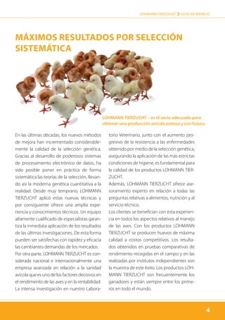 4
LOHMANN TIERZUCHT › Guía de manejo
4
En las últimas décadas, los nuevos métodos
de mejora han incrementado considerable-
mente la calidad de la selección genética.
Gracias al desarrollo de poderosos sistemas
de procesamiento electrónico de datos, ha
sido posible poner en práctica de forma
sistemática las teorías de la selección, llevan-
do así la moderna genética cuantitativa a la
realidad. Desde muy temprano, LOHMANN
TIERZUCHT aplicó estas nuevas técnicas y
por consiguiente ofrece una amplia expe-
riencia y conocimientos técnicos. Un equipo
altamente cualificado de especialistas garan-
tiza la inmediata aplicación de los resultados
de las últimas investigaciones. De esta forma
pueden ser satisfechas con rapidez y eficacia
las cambiantes demandas de los mercados.
Por otra parte, LOHMANN TIERZUCHT es con-
siderada nacional e internacionalmente una
empresa avanzada en relación a la sanidad
avícola que es uno de los factores decisivos en
el rendimiento de las aves y en la rentabilidad.
La intensa investigación en nuestro Labora-
torio Veterinario, junto con el aumento pro-
gresivo de la resistencia a las enfermedades
obtenido por medio de la selección genética,
asegurando la aplicación de las más estrictas
condiciones de higiene, es fundamental para
la calidad de los productos LOHMANN TIER-
ZUCHT.
Además, LOHMANN TIERZUCHT ofrece ase-
soramiento experto en relación a todas las
preguntas relativas a alimentos, nutrición y al
servicio técnico.
Los clientes se benefician con esta experien-
cia en todos los aspectos relativos al manejo
de las aves. Con los productos LOHMANN
TIERZUCHT se producen huevos de máxima
calidad a costos competitivos. Los resulta-
dos obtenidos en pruebas comparativas de
rendimiento recogidas en el campo y en las
realizadas por institutos independientes son
la muestra de este éxito. Los productos LOH-
MANN TIERZUCHT son frecuentemente los
ganadores y están siempre entre los prime-
ros en todo el mundo.
LOHMANN TIERZUCHT – es el socio adecuado para
obtener una producción avicola exitosa y con futuro.
Máximos Resultados por Selección
Sistemática
 