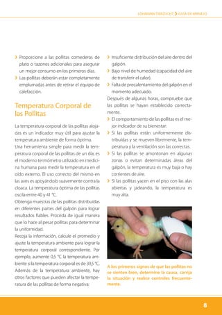 8
LOHMANN TIERZUCHT › Guía de manejo
8
›› Proporcione a las pollitas comederos de
plato o tazones adicionales para asegurar
un mejor consumo en los primeros días.
›› Las pollitas deberán estar completamente
emplumadas antes de retirar el equipo de
calefacción.
Temperatura Corporal de
las Pollitas
La temperatura corporal de las pollitas aloja-
das es un indicador muy útil para ajustar la
temperatura ambiente de forma óptima.
Una herramienta simple para medir la tem-
peratura corporal de las pollitas de un día, es
el moderno termómetro utilizado en medici-
na humana para medir la temperatura en el
oído externo. El uso correcto del mismo en
las aves es apoyándolo suavemente contra la
cloaca. La temperatura óptima de las pollitas
oscila entre 40 y 41 °C.
Obtenga muestras de las pollitas distribuídas
en diferentes partes del galpón para lograr
resultados fiables. Proceda de igual manera
que lo hace al pesar pollitas para determinar
la uniformidad.
Recoja la información, calcule el promedio y
ajuste la temperatura ambiente para lograr la
temperatura corporal correspondiente. Por
ejemplo, aumente 0,5 °C la temperatura am-
biente si la temperatura corporal es de 39,5 °C.
Además de la temperatura ambiente, hay
otros factores que pueden afectar la tempe-
ratura de las pollitas de forma negativa:
›› Insuficiente distribución del aire dentro del
galpón.
›› Bajo nivel de humedad (capacidad del aire
de transferir el calor).
›› Falta de precalentamiento del galpón en el
momento adecuado.
Después de algunas horas, compruebe que
las pollitas se hayan establecido correcta-
mente.
›› El comportamiento de las pollitas es el me-
jor indicador de su bienestar:
›› Si las pollitas están uniformemente dis­
tribuídas y se mueven libremente, la tem-
peratura y la ventilación son las correctas.
›› Si las pollitas se amontonan en algunas
zonas o evitan determinadas áreas del
galpón, la temperatura es muy baja o hay
corrientes de aire.
›› Si las pollitas yacen en el piso con las alas
abiertas y jadeando, la temperatura es
muy alta.
A los primeros signos de que las pollitas no
se sienten bien, determine la causa, corrija
la situación y realice controles frecuente-
mente.
 