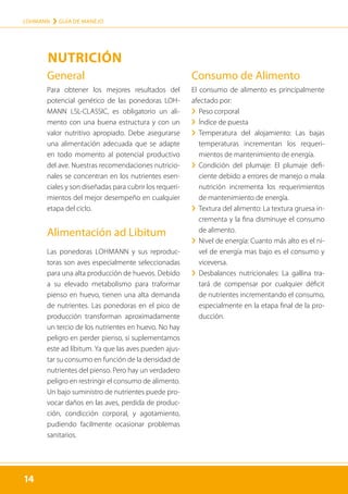 14
LOHMANN › GUÍA DE MANEJO
14
General
Para obtener los mejores resultados del
potencial genético de las ponedoras LOH-
MANN LSL-CLASSIC, es obligatorio un ali-
mento con una buena estructura y con un
valor nutritivo apropiado. Debe asegurarse
una alimentación adecuada que se adapte
en todo momento al potencial productivo
del ave. Nuestras recomendaciones nutricio-
nales se concentran en los nutrientes esen-
ciales y son diseñadas para cubrir los requeri-
mientos del mejor desempeño en cualquier
etapa del ciclo.
Alimentación ad Libitum
Las ponedoras LOHMANN y sus reproduc-
toras son aves especialmente seleccionadas
para una alta producción de huevos. Debido
a su elevado metabolismo para traformar
pienso en huevo, tienen una alta demanda
de nutrientes. Las ponedoras en el pico de
producción transforman aproximadamente
un tercio de los nutrientes en huevo. No hay
peligro en perder pienso, si suplementamos
este ad líbitum. Ya que las aves pueden ajus-
tar su consumo en función de la densidad de
nutrientes del pienso. Pero hay un verdadero
peligro en restringir el consumo de alimento.
Un bajo suministro de nutrientes puede pro-
vocar daños en las aves, perdida de produc-
ción, condicción corporal, y agotamiento,
pudiendo facilmente ocasionar problemas
sanitarios.
Consumo de Alimento
El consumo de alimento es principalmente
afectado por:
	
› Peso corporal
	
› Índice de puesta
	
› 
Temperatura del alojamiento: Las bajas
temperaturas incrementan los requeri-
mientos de mantenimiento de energía.
	
› 
Condición del plumaje: El plumaje defi-
ciente debido a errores de manejo o mala
nutrición incrementa los requerimientos
de mantenimiento de energía.
	
› 
Textura del alimento: La textura gruesa in-
crementa y la fina disminuye el consumo
de alimento.
	
› 
Nivel de energía: Cuanto más alto es el ni-
vel de energía mas bajo es el consumo y
viceversa.
	
› 
Desbalances nutricionales: La gallina tra-
tará de compensar por cualquier déficit
de nutrientes incrementando el consumo,
especialmente en la etapa final de la pro-
ducción.
NUTRICIÓN
 