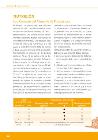 22
LOHMANN › GUÍA DE MANEJO
22
NUTRICIÓN
Edad
a la transferencia
Programa de alimentación
Pienso de desarrollo seguido de Pienso pre-puesta
Semana Días kg pienso ➔ kg pienso
15 105 1,0 ➔ 1,0
16 112 0,5 ➔ 1,0
17 119 – ➔ 1,0
18 126 – ➔ 0,5
Después
de 18
Después de
126
Inmediatamente proveer el pienso de comienzo de puesta
o el de puesta fase 1.
El alimento de pre-postura debe utilizarse
durante un corto período de tiempo antes
de que un lote reciba alimento de Fase 1.
Esto conduce a una suave transición del ali-
mento de desarrollo (bajo en calcio y bajo en
densidad de nutrientes) a una dieta con altos
niveles de calcio y de nutrientes, y a la vez
ayuda a evitar la frecuente falta de apetito
o bajo consumo al inicio de la producción.
Normalmente, el alimento de pre-postura
contiene 2,0–2,5 % de calcio, esto es de-
masiado para un típico alimento de levante
(cría-recría) pero no suficiente para un ave
que inicia su producción de huevos. Desde
un punto de vista nutricional se considera un
alimento de “compromiso” y no un alimento
“óptimo”. No obstante, es provechoso uti-
lizar alimento de pre-postura por un corto
período de tiempo. Su uso correcto puede
mejorar la uniformidad de un lote de futuras
ponedoras. Es especialmente beneficioso
para lotes con muy baja uniformidad y tam-
bién ayuda al desarrollo del metabolismo del
calcio en el hueso medular. Como se trata de
un alimento de “compromiso” ideado para
un período corto de transición, no puede
suministrar los requerimientos de un ave en
plena postura, por lo tanto no debe utilizarse
cuando la logística y la correcta sincroniza-
ción de las entregas de alimento no funcio-
nan correctamente.
Por favor considere las siguientes recomen-
daciones al usar alimento de pre-postura:
	
› Comience a usarlo dependiendo de la ma-
durez sexual, edad y peso corporal de las
aves.
	
› 
Utilícelo durante aproximadamente 10 días
con un máximo de 1 kg por ave.
	
› 
La forma incorrecta de usar el alimento de
pre-postura es comenzar a darlo muy tem-
prano y/o durante mucho tiempo.
Por ejemplo, si el inicio de postura se espera
para la semana 19, se puede comenzar a dar-
lo en la semana 17. En caso de que el inicio
sea más temprano o más tardío deberá ajus-
tarse la programación del alimento.
Uso Correcto del Alimento de Pre-postura
 