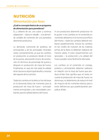 24
LOHMANN › GUÍA DE MANEJO
24
NUTRICIÓN
Alimentación por fases
¿Cuál es concepto básico de un programa
de alimentación para ponedoras?
Es, y debería de ser, una suave y continua
adaptación – diaria en detalle – a la deman-
da variable de nutrientes de una ponedora
altamente productiva.
La demanda nutricional de proteína, de
aminoácidos y de los principales minerales
varían constantemente, ya que los cambios
en producción se producen desde el inicio
de la puesta, alcanzando el pico de produc-
ción en términos de porcentaje de puesta y
después en producción de masa de huevo.
Finalmente, en aves de más edad, la calidad
de la cáscara es el principal desafío y necesita
del soporte de la nutrición.
Todos los cambios en la dieta se han de basar
en la demanda básica de nutrientes para la
producción de masa de huevo – principal-
mente aminoácidos- y las necesidades cam-
biantes para la calidad óptima del huevo.
A una productora altamente productiva no
le gustan ni los cambios en el contenido en
nutrientes del pienso ni en la estructura física
del mismo – todos los cambios deberán rea-
lizarse paulatinamente. Incluso los cambios
en los niveles de inclusión de las materias
primas de la dieta no deberían realizarse de
manera súbita. Si estos requerimientos son
ignorados – la producción y la calidad del
huevo pueden verse fácilmente afectadas.
Los cambios en el contenido en energía,
proteína y aminoácidos deberían realizarse
en relación con la masa de huevo que pro-
duce el lote. Esto significa que, en tanto, en
cuanto la producción de masa de huevo no
disminuya, no deberíamos de reducir el nivel
de ninguno de los nutrientes básicos para a
evitar deficiencias que podrán/podrían per-
judicar al lote.
 