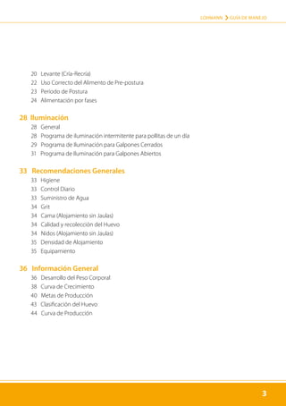 3
LOHMANN › GUÍA DE MANEJO
3
	 20 Levante (Cría-Recría)
	 22 Uso Correcto del Alimento de Pre-postura
	 23 Período de Postura
	 24 Alimentación por fases
28 Iluminación
	 28 General
	 28 Programa de iluminación intermitente para pollitas de un día
	 29 Programa de Iluminación para Galpones Cerrados
	 31 Programa de Iluminación para Galpones Abiertos
33 Recomendaciones Generales
	 33 Higiene
	 33 Control Diario
	 33 Suministro de Agua
	 34 Grit
	 34 Cama (Alojamiento sin Jaulas)
	 34 Calidad y recolección del Huevo
	 34 Nidos (Alojamiento sin Jaulas)
	 35 Densidad de Alojamiento
	 35 Equipamiento
36 Información General
	 36 Desarrollo del Peso Corporal
	 38 Curva de Crecimiento
	 40 Metas de Producción
	 43 Clasificación del Huevo
	 44 Curva de Producción
 