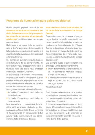 31
LOHMANN › GUÍA DE MANEJO
31
El principio para galpones cerrados de “no
aumentar las horas de luz durante el pe-
ríodo de levante (cría-recría) y no reducir
las horas de luz durante el período de
producción” también se aplica para los gal-
pones abiertos.
El efecto de la luz natural debe ser conside-
rado al diseñar programas de iluminación si
la luz natural penetra dentro del galpón o si
durante el día las aves tienen libre acceso al
exterior del mismo.
Por ejemplo en Europa Central, la duración
de la luz natural del día se incrementa a lo
largo del año hasta alrededor de 17 horas a
finales de Junio y se reduce hasta alrededor
de 8 horas a finales de Diciembre.
Si las parvadas se trasladan a instalaciones
de producción abiertas con ventanas que no
pueden oscurecerse, el programa de ilumi-
nación debe ajustarse a la duración de la luz
natural al momento del traslado.
Distinguimos entre dos variantes diferentes:
1. 
La producción comienza cuando la luz na-
tural disminuye.
2. 
La producción comienza cuando la luz na-
tural aumenta.
En ambas variantes el programa de ilumina-
ción a las 17 semanas de edad debe ser dise-
ñado para un fotoperíodo de por lo menos
10 horas tomando en consideración la luz
natural y debe incrementarse 1 hora por se-
mana hasta las 21 semanas de edad.
Nunca encienda la luz artificial antes de
las 04.00 de la mañana (Hora de Europa
Central).
Durante los meses de primavera, el progra-
ma de iluminación es afectado por el incre-
mento natural de la luz del día y se extiende
gradualmente hasta alrededor de 17 horas.
Cuando la duración de la luz natural comien-
za a disminuir en Europa Central a partir de
Julio, el fotoperíodo de 17 horas debe man-
tenerse constante hasta el final del período
de producción.
Este ejemplo puede lograrse simplemente
en Europa Central de la siguiente forma:
	
› 
04.00* de la mañana: se encienden las lu-
ces – el regulador de intensidad se apaga
al llegar a ≥ 50–60 Lux.
	
› 
El regulador de intensidad se enciende al
llegar a ≤ 50–60 Lux – 21.00* de la noche
se apagan las luces.
*Hora de Europa Central
Estos tiempos deben variarse de acuerdo a
la condición de las parvadas, el inicio de pro-
ducción (producción, tamaño de huevo) y las
instalaciones disponibles.
Si por razones operativas se aplica un ritmo
diurno diferente al descrito, no debería diferir
demasiado de los tiempos establecidos para
las horas del amanecer y del anochecer ci-
tados anteriormente, teniendo en cuenta el
ritmo diurno de las gallinas.
Programa de iluminación para galpones abiertos
 