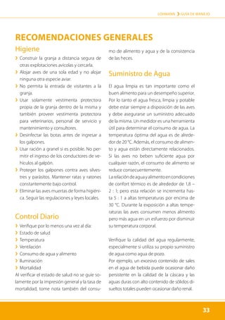 33
LOHMANN › GUÍA DE MANEJO
33
Higiene
	
› 
Construir la granja a distancia segura de
otras explotaciones avícolas y cercarla.
	
› 
Alojar aves de una sola edad y no alojar
ninguna otra especie aviar.
	
› 
No permita la entrada de visitantes a la
granja.
	
› 
Usar solamente vestimenta protectora
propia de la granja dentro de la misma y
también proveer vestimenta protectora
para veterinarios, personal de servicio y
mantenimiento y consultores.
	
› 
Desinfectar las botas antes de ingresar a
los galpones.
	
› 
Usar ración a granel si es posible. No per-
mitir el ingreso de los conductores de ve-
hículos al galpón.
	
› 
Proteger los galpones contra aves silves-
tres y parásitos. Mantener ratas y ratones
constantemente bajo control.
	
› Eliminar las aves muertas de forma higiéni-
ca. Seguir las regulaciones y leyes locales.
Control Diario
	
› Verifique por lo menos una vez al día:
	
› Estado de salud
	
› Temperatura
	
› Ventilación
	
› Consumo de agua y alimento
	
› Iluminación
	
› Mortalidad
Al verificar el estado de salud no se guíe so-
lamente por la impresión general y la tasa de
mortalidad, tome nota también del consu-
mo de alimento y agua y de la consistencia
de las heces.
Suministro de Agua
El agua limpia es tan importante como el
buen alimento para un desempeño superior.
Por lo tanto el agua fresca, limpia y potable
debe estar siempre a disposición de las aves
y debe asegurarse un suministro adecuado
de la misma. Un medidor es una herramienta
útil para determinar el consumo de agua. La
temperatura óptima del agua es de alrede-
dor de 20 °C. Además, el consumo de alimen-
to y agua están directamente relacionados.
Si las aves no beben suficiente agua por
cualquier razón, el consumo de alimento se
reduce consecuentemente.
Larelacióndeaguayalimentoencondiciones
de confort térmico es de alrededor de 1,8 –
2 : 1; pero esta relación se incrementa has-
ta 5 : 1 a altas temperaturas por encima de
30 °C. Durante la exposición a altas tempe-
raturas las aves consumen menos alimento
pero más agua en un esfuerzo por disminuir
su temperatura corporal.
Verifique la calidad del agua regularmente,
especialmente si utiliza su propio suministro
de agua como agua de pozo.
Por ejemplo, un excesivo contenido de sales
en el agua de bebida puede ocasionar daño
persistente en la calidad de la cáscara y las
aguas duras con alto contenido de sólidos di-
sueltos totales pueden ocasionar daño renal.
RECOMENDACIONES GENERALES
 