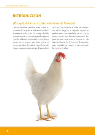 4
LOHMANN › GUÍA DE MANEJO
4
La mayoría de las personas involucradas en
la producción comercial de huevos han leído
anteriormente las guías de manejo de dife-
rentes líneas de ponedoras y pueden pensar:
”si se ha leído una, se han leído todas“. Otros,
toman sus contenidos más seriamente y es-
peran actualizar los datos específicos apli-
cables a su generación actual de ponedoras
así como las prácticas actuales de manejo.
Los recién llegados al negocio, requerirán
explicaciones más detalladas de las que se
presentan en este formato compacto. Es-
peramos que cada lector encuentre en ella
alguna información útil para confirmar prác-
ticas probadas de manejo o para estimular
las mejoras en ellas.
¿Por qué debería estudiar esta Guía de Manejo?
INTRODUCCIÓN
 
