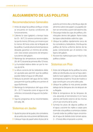 8
LOHMANN › GUÍA DE MANEJO
8
Recomendaciones Generales
	
› 
Antes de alojar las pollitas verifique si todo
se encuentra en buenas condiciones de
funcionamiento.
	
› 
Caliente la nave (galpón) a tiempo hasta
los 35 – 36 °C. En verano comience a calen-
tar por lo menos 24 horas y en invierno por
lo menos 48 horas antes de la llegada de
las pollitas. Cuando al­cance la temperatura
deseada, garantice un mínimo de ventila-
ción. Esto evitará variaciones de tempera-
tura dentro del galpón.
	
› 
Mantenga las temperaturas recomendadas
(35–36°C)durantelasprimeras48a72horas.
	
› 
La humedad relativa debe ser por lo me-
nos de 60 %.
	
› 
La altura correcta de los bebederos debe
ser ajustada para permitir que las pollitas
puedan beber el agua sin dificultad.
	
› 
Reduzca la presión del agua de los niples
para permitir que las pollitas encuentren el
agua fácilmente.
	
› 
Mantenga la temperatura del agua entre
20 – 25 °C haciendo correr el agua en las
cañerías o renovando el agua en los bebe-
deros.
	
› 
Siga los programas de luz recomendados
(ver pág. 28).
Sistemas en Jaulas
	
› 
Ajuste los pisos de las jaulas y los comederos
de acuerdo a las instrucciones del fabricante.
	
› 
Coloque hojas de papel sobre el piso de la
jaula los primeros días y distribuya algo de
alimento sobre este papel. Los papeles de-
ben ser removidos a partir del séptimo día.
	
› 
Descargue todas las cajas de pollitas y dis-
tribúyalas dentro del galpón. Retire todas
las tapas colocándolas sobre las cajas.
	
› 
Ubique las pollitas rápidamente cerca de
los comederos y bebederos. Distribuya las
pollitas de forma uniforme dentro de las
jaulas comenzando por el extremo más
lejano del galpón.
	
› 
Accione los niples/copas para inducir a las
pollitas a beber.
Sistemas en Piso
	
› 
Antes de la llegada de las pollitas, la cama
debe ser distribuída una vez se haya calen-
tado la nave (galpón) y se haya alcanzado
la temperatura óptima. Viruta de madera o
paja constituyen una cama adecuada.
	
› 
Ubique las pollitas lo más pronto posible
debajo de las lámparas de cría después de
su llegada.
	
› 
Mida la temperatura de las lámparas de
cría ubicando el termómetro 8 cm hacia
adentro del borde externo de las mismas
y 8 cm por encima de la cama.
	
› 
Sumerja los picos de algunas pollitas en
el agua y accione los niples o copas para
estimular a las pollitas a comenzar a beber.
Cuando todas las pollitas hayan encontra-
do el agua de bebida (esto tomará aprox.
2 – 3 horas) ellas empezarán a comer.
ALOJAMIENTO DE LAS POLLITAS
 