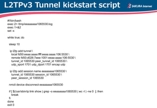 L2TPv3 Tunnel kickstart script
#!/bin/bash
exec 2> /tmp/eeaaaaaa1065530.log
exec 1>&2
set -x
while true; do
sleep 10
ip l2tp add tunnel 
local fd50:eeaa:aaaa:ffff:eeaa:aaaa:106:5530 
remote fd50:d026:7eee:1001:eeaa:aaaa:106:5530 
tunnel_id 1065530 peer_tunnel_id 1065530 
udp_sport 1701 udp_dport 1701 encap udp
ip l2tp add session name eeaaaaaa1065530 
tunnel_id 1065530 session_id 1065530 
peer_session_id 1065530
nmcli device disconnect eeaaaaaa1065530
if [ $(/usr/sbin/ip link show | grep -o eeaaaaaa1065530 | wc -l ) -ne 0 ]; then
break
fi
done
exit 0
 