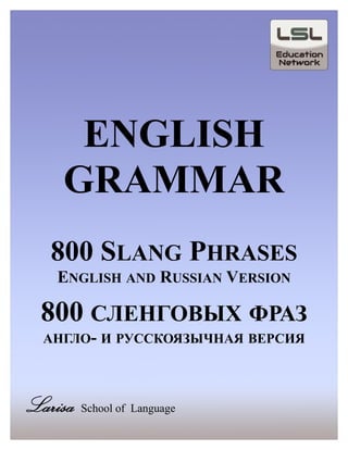 ENGLISH
GRAMMAR
800 SLANG PHRASES
ENGLISH AND RUSSIAN VERSION
800 СЛЕНГОВЫХ ФРАЗ
АНГЛО- И РУССКОЯЗЫЧНАЯ ВЕРСИЯ
Larisa School of Language
 