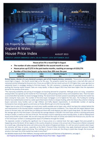 LSL Property Services/Acadametrics England & Wales House Price Index – August 2013 1
LSL Property Services/Acadametrics
England & Wales
House Price Index AUGUST 2013
STRICTLY UNDER EMBARGO UNTIL 00.01 FRIDAY 13TH SEPTEMBER 2013
Y 10TH JUNE 2011
House prices hit a record high in August
 The number of sales exceed 70,000 for the second month in a row
 House prices up £7,275 in the past twelve months, reaching an average of £233,776
 Number of first-time buyers up by more than 30% over the year
House Price Index Monthly Change % Annual Change %
£233,776 238.0 0.4 3.2
Richard Sexton, director of e.surv chartered surveyors, part of LSL Property Services, comments: “House prices soared to a new
record high in August – the fourth record high so far this year. The property market has turned over a new leaf after years of
restrained activity following the financial crisis. Prices are up £883 in the last month and are £7,275 higher than a year ago due to a
substantial boost in mortgage lending to first-time buyers. The UK’s economy is showing signs of sustained recovery which is
pushing the housing market forward. Sales are rising rapidly; in May to August 2013 they have been higher than the equivalent
period for the previous three years.
“The improving availability and pricing of mortgages are boosting demand for properties. Although prices are rising, competition
among lenders has opened up the market for first-time buyers, with growing product choice and competitive rates. There has been
a concerted effort by lenders to boost mortgage lending. The Government has been pivotal in providing the aid that the market has
been craving for many years. The number of first-time buyer mortgages is at its highest for five years. The Funding for Lending
Scheme has enabled banks to lend to a wider pool of borrowers thanks to cheaper funding, while the Help to Buy scheme is helping
buyers overcome many hurdles such as high inflation and hefty deposit requirements. A considerable number of aspiring
homeowners have already signed up and many can finally afford to get on to the housing ladder.
“Higher loan-to-value (LTV) mortgages are much more readily available and at lower rates, which has been the catalyst behind the
vast improvement in the housing market, coupled with increasing consumer confidence. True, those with the largest deposits have
access to the best rates, but overall they are falling and those with small deposits are able to grab cheap deals. LSL data show that
the average age of a first-time buyer is 30 and that the average deposit is £30,109. First-time buyer activity is proving particularly
strong in London, as well as in the rest of the UK. This has been crucial in opening up many housing chains, as well as helping boost
house prices further up the ladder. We are still a long way off from the levels of activity seen before the financial crisis, but the rise
in first-time buyer numbers is sending positive waves of confidence through the market.
“As expected, London is fuelling the significant rise in house prices on a national level. But signs suggest that price growth is
happening across the board. All ten regions in the country showed an increase in the annual rate of house price inflation compared
to a month ago, indicating that prices will climb across the whole of England and Wales. It is still too early to predict what impact
the economy will have on prices, especially as the Bank’s Financial Policy Committee may apply downward pressure through
controls over mortgage supply and pricing. Thus nothing can be set in stone yet. One thing is crystal clear though: the increase in
activity in the lower tier of the market has made it more fluid.”
For detailed analysis by Dr Peter Williams, housing market specialist and Chairman of Acadametrics, see page 3.
 