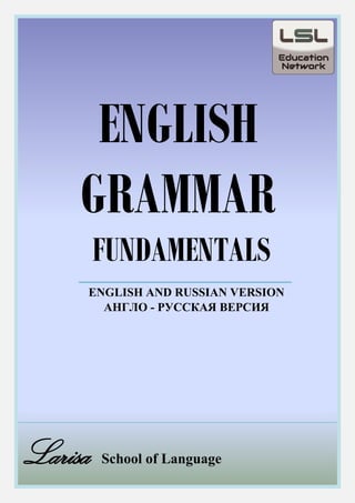 For more information visit us at http://www.larisaschooloflanguage.net/
1
ENGLISH
GRAMMAR
FUNDAMENTALS
ENGLISH AND RUSSIAN VERSION
АНГЛО - РУССКАЯ ВЕРСИЯ
Larisa School of Language
 