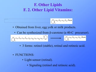 F. Other Lipids 
F. 2. Other Lipid Vitamins: 
• Obtained from liver, egg yolk or milk products. 
• Can be synthesized from b-carotene (a 40-C precursor). 
• 3 forms: retinol (stable), retinal and retinoic acid. 
• FUNCTIONS: 
• Light-sensor (retinal). 
• Signaling (retinol and retinoic acid). 
 