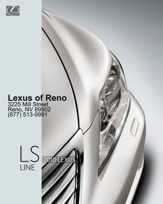 LUXURY
                          PERFORMANCE
Lexus of Reno




                          HYBRID
3225 Mill Street
Reno, NV 89502
(877) 513-9991




                          INNOVATION
    LS
    LINE
             2010 LEXUS
                          SPECS
 