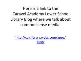 Here	
  is	
  a	
  link	
  to	
  the	
  
	
  Caravel	
  Academy	
  Lower	
  School	
  
Library	
  Blog	
  where	
  we	
  talk	
  about	
  
commonsense	
  media:	
  
h=p://calslibrary.webs.com/apps/
blog/	
  

 