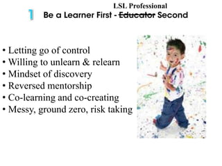 • Letting go of control
• Willing to unlearn & relearn
• Mindset of discovery
• Reversed mentorship
• Co-learning and co-creating
• Messy, ground zero, risk taking
LSL Professional
 