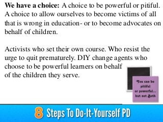 We have a choice: A choice to be powerful or pitiful.
A choice to allow ourselves to become victims of all
that is wrong in education- or to become advocates on
behalf of children.
Activists who set their own course. Who resist the
urge to quit prematurely. DIY change agents who
choose to be powerful learners on behalf
of the children they serve.
 