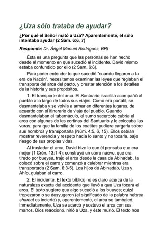 ¿Uza sólo trataba de ayudar?
¿Por qué el Señor mató a Uza? Aparentemente, él sólo
intentaba ayudar (2 Sam. 6:6, 7)
Responde: Dr. Ángel Manuel Rodríguez, BRI
    Ésta es una pregunta que las personas se han hecho
desde el momento en que sucedió el incidente. David mismo
estaba confundido por ello (2 Sam. 6:8).
    Para poder entender lo que sucedió "cuando llegaron a la
era de Nacón", necesitamos examinar las leyes que reglaban el
transporte del arca del pacto, y prestar atención a los detalles
de la historia y sus propósitos.
    1. El transporte del arca. El Santuario israelita acompañó al
pueblo a lo largo de todos sus viajes. Como era portátil, se
desmantelaba y se volvía a armar en diferentes lugares, de
acuerdo con el itinerario de viaje del pueblo. Cuando
desmantelaban el tabernáculo, el sumo sacerdote cubría el
arca con algunas de las cortinas del Santuario y le colocaba las
varas, para que la familia de los coatitas pudiera cargarla sobre
sus hombros y transportarla (Núm. 4:5, 6, 15). Ellos debían
mostrar reverencia y respeto hacia lo santo y no tocarla, bajo
riesgo de sus propias vidas.
     Al trasladar el arca, David hizo lo que él pensaba que era
mejor (1 Crón. 13:1-4): construyó un carro nuevo, que era
tirado por bueyes, trajo el arca desde la casa de Abinadab, la
colocó sobre el carro y comenzó a celebrar mientras era
transportada (2 Sam. 6:3-5). Los hijos de Abinadab, Uza y
Ahío, guiaban el carro.
    2. El incidente. El texto bíblico no es claro acerca de la
naturaleza exacta del accidente que llevó a que Uza tocara el
arca. El texto sugiere que algo sucedió a los bueyes; quizá
tropezaron o se desyugaron (el significado de la palabra hebrea
shamat es incierto) y, aparentemente, el arca se tambaleó.
Inmediatamente, Uza se acercó y sostuvo el arca con sus
manos. Dios reaccionó, hirió a Uza, y éste murió. El texto nos
 