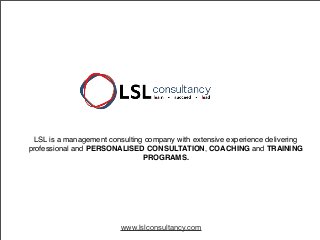 LSL is a management consulting company with extensive experience delivering
professional and PERSONALISED CONSULTATION, COACHING and TRAINING
PROGRAMS.

www.lslconsultancy.com

 