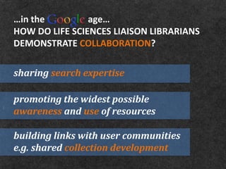 …in the         age…
HOW DO LIFE SCIENCES LIAISON LIBRARIANS
DEMONSTRATE COLLABORATION?

sharing search expertise

promoting the widest possible
awareness and use of resources

building links with user communities
e.g. shared collection development
 
