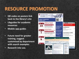 RESOURCE PROMOTION
• QR codes on posters link
  back to the library’s site
• Libguides for academic
  resources
• Mobile app guides

• Future need for greater
  training, suggest
  customised by department
  with search examples
• Research into use.
 