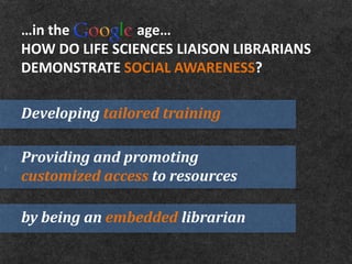 …in the         age…
HOW DO LIFE SCIENCES LIAISON LIBRARIANS
DEMONSTRATE SOCIAL AWARENESS?

Developing tailored training

Providing and promoting
customized access to resources

by being an embedded librarian
 