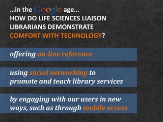 …in the         age…
HOW DO LIFE SCIENCES LIAISON
LIBRARIANS DEMONSTRATE
COMFORT WITH TECHNOLOGY?

offering on-line reference

using social networking to
promote and teach library services

by engaging with our users in new
ways, such as through mobile access
 