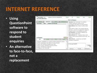 INTERNET REFERENCE
• Using
  QuestionPoint                                                                        Question: Chat Transcript: I'm a medical
                                                                                       resident looking for articles on the
                                                                                       psychological side effects of using Champix.
                                                                                       Martin Morris: Note: Patron's screen name:

  software to                                                                          Phil
                                                                                       Martin Morris: Hello, I can certainly help you
                                                                                       with that. Is this for an assignment? Have you

  respond to                                                                           already looked in any databases yourself?
                                                                                       Joe Thompson: I've looked in Medline but
                                                                                       didn't come up with much
                                                                                       Martin Morris: OK. I'm going to take a look

  student                                                                              myself. How far back would you like to go - last
                                                                                       5 years?
                                                                                       Martin Morris: …and did you use MeSH

  enquiries          Question: [1664095] I’m a medical resident looking for articles
                     on the psychological side effects of using Champix.
                                                                                       headings or keywords?


                     Patron: Joe Thompson (joe@connect.org)

• An alternative     Patron’s Library: Heartland University Library
                     Queue: UK Reference Collective
                     IP Address: 132.174.21.205


  to face-to-face,
  not a
  replacement
 
