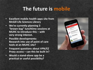 The future is mobile
• Excellent mobile health apps site from
  McGill Life Sciences Library
• We’re currently planning 3
  “brown bag” lunchtime sessions at
  MUHC to introduce this – with
  very strong interest.
• Possible developments:
  Research into use of point of care
  tools at an MUHC site?
• Frequent questions about VPN/EZ
  Proxy access – can this be built in?
• Would a stand-alone app be a
  practical or useful possibility?
 