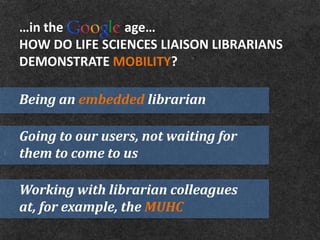 …in the         age…
HOW DO LIFE SCIENCES LIAISON LIBRARIANS
DEMONSTRATE MOBILITY?

Being an embedded librarian

Going to our users, not waiting for
them to come to us

Working with librarian colleagues
at, for example, the MUHC
 