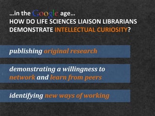 …in the         age…
HOW DO LIFE SCIENCES LIAISON LIBRARIANS
DEMONSTRATE INTELLECTUAL CURIOSITY?


publishing original research

demonstrating a willingness to
network and learn from peers

identifying new ways of working
 