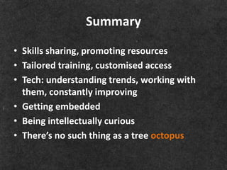 Summary

• Skills sharing, promoting resources
• Tailored training, customised access
• Tech: understanding trends, working with
  them, constantly improving
• Getting embedded
• Being intellectually curious
• There’s no such thing as a tree octopus
 