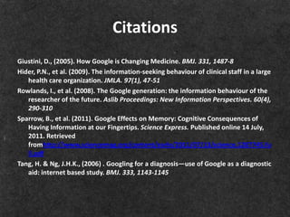 Citations
Giustini, D., (2005). How Google is Changing Medicine. BMJ. 331, 1487-8
Hider, P.N., et al. (2009). The information-seeking behaviour of clinical staff in a large
   health care organization. JMLA. 97(1), 47-51
Rowlands, I., et al. (2008). The Google generation: the information behaviour of the
   researcher of the future. Aslib Proceedings: New Information Perspectives. 60(4),
   290-310
Sparrow, B., et al. (2011). Google Effects on Memory: Cognitive Consequences of
   Having Information at our Fingertips. Science Express. Published online 14 July,
   2011. Retrieved
   fromhttp://www.sciencemag.org/content/early/2011/07/13/science.1207745.fu
   ll.pdf
Tang, H. & Ng, J.H.K., (2006) . Googling for a diagnosis—use of Google as a diagnostic
   aid: internet based study. BMJ. 333, 1143-1145
 