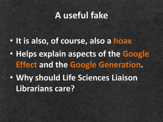 A useful fake

• It is also, of course, also a hoax
• Helps explain aspects of the Google
  Effect and the Google Generation.
• Why should Life Sciences Liaison
  Librarians care?
 