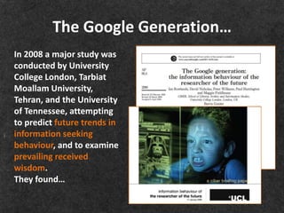 The Google Generation…
In 2008 a major study was
conducted by University
College London, Tarbiat
Moallam University,
Tehran, and the University
of Tennessee, attempting
to predict future trends in
information seeking
behaviour, and to examine
prevailing received
wisdom.
They found…
 