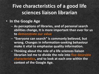 Five characteristics of a good life
       sciences liaison librarian
• In the Google Age
  – As perceptions of libraries, and of personal search
    abilities change, It is more important than ever for us
    to demonstrate our value
  – “Everyone can search” is commonly believed, but
    wrong. Changes in information-seeking behaviour
    make it vital to emphasise quality information.
  – Thinking about the role of a life sciences liaison
    librarian led me to divide the role into five desirable
    characteristics, and to look at each one within the
    context of the Google Age.
 