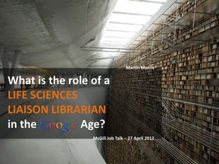 Martin Morris


What is the role of a
LIFE SCIENCES
LIAISON LIBRARIAN
in the         Age?
                 McGill Job Talk – 27 April 2012
 