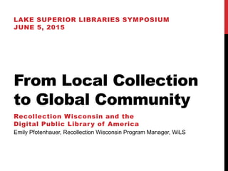 From Local Collection
to Global Community
LAKE SUPERIOR LIBRARIES SYMPOSIUM
JUNE 5, 2015
Recollection Wisconsin and the
Digital Public Library of America
Emily Pfotenhauer, Recollection Wisconsin Program Manager, WiLS
 